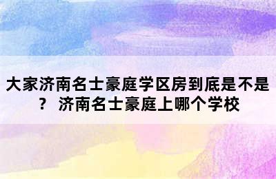 大家济南名士豪庭学区房到底是不是？ 济南名士豪庭上哪个学校